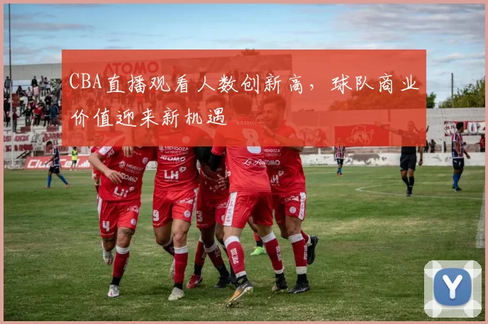 CBA直播观看人数创新高，球队商业价值迎来新机遇