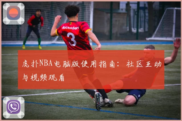 虎扑NBA电脑版使用指南：社区互动与视频观看