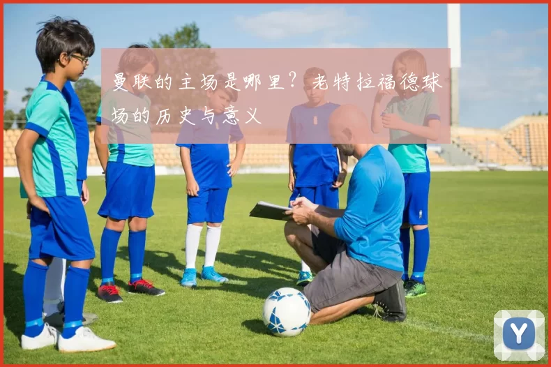 曼联的主场是哪里？老特拉福德球场的历史与意义