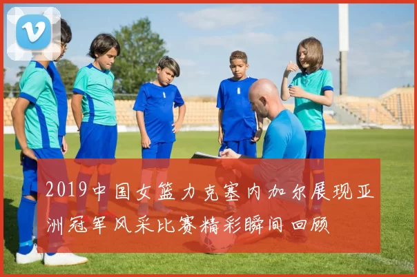 2019中国女篮力克塞内加尔展现亚洲冠军风采比赛精彩瞬间回顾