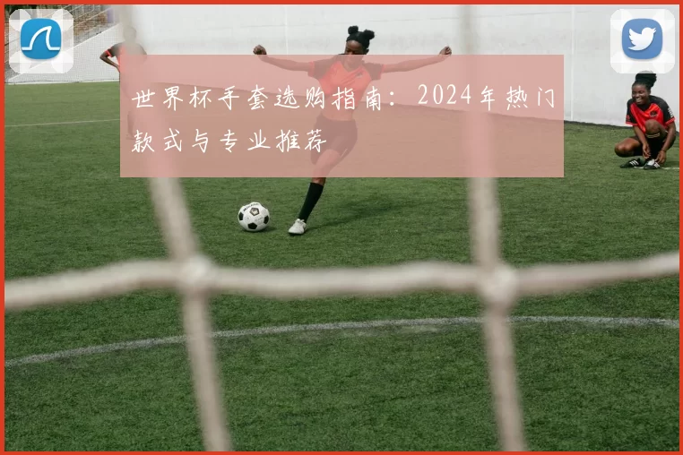 世界杯手套选购指南:2024年热门款式与专业推荐