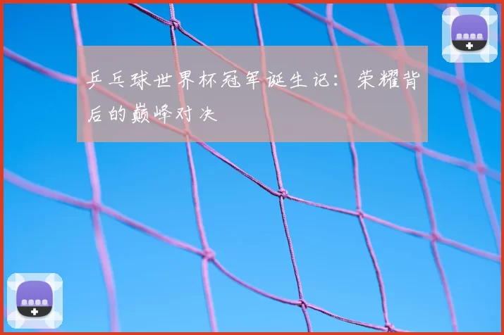 乒乓球世界杯冠军诞生记:荣耀背后的巅峰对决