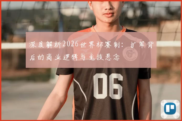 深度解析2026世界杯赛制:扩军背后的商业逻辑与竞技悬念