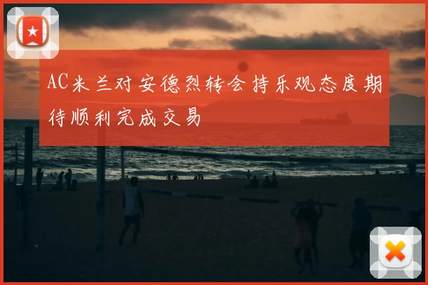 AC米兰对安德烈转会持乐观态度期待顺利完成交易