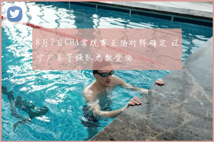 8月2日CBA常规赛五场对阵确定 辽宁广东等强队悉数登场