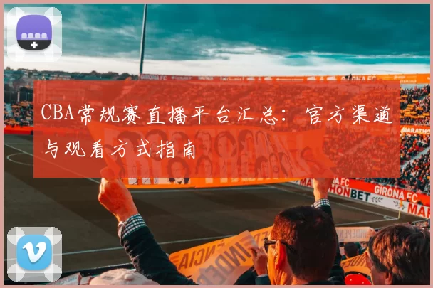 CBA常规赛直播平台汇总：官方渠道与观看方式指南
