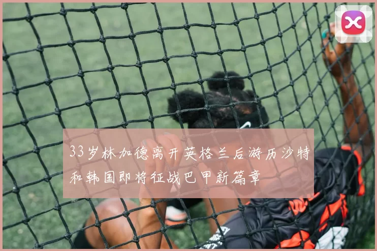 33岁林加德离开英格兰后游历沙特和韩国即将征战巴甲新篇章