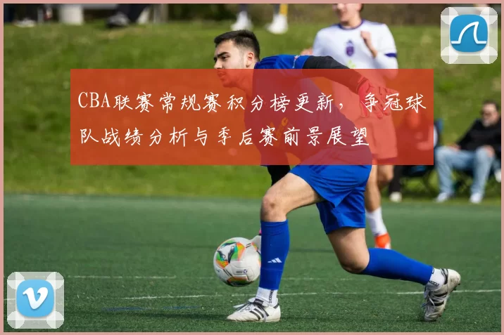 CBA联赛常规赛积分榜更新,争冠球队战绩分析与季后赛前景展望