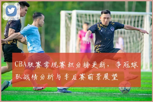 CBA联赛常规赛积分榜更新,争冠球队战绩分析与季后赛前景展望