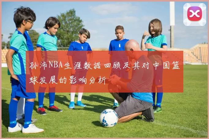 孙沛NBA生涯数据回顾及其对中国篮球发展的影响分析