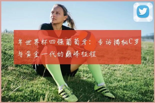 年世界杯四强葡萄牙：专访揭秘C罗与黄金一代的巅峰征程
