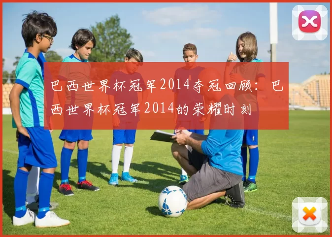 巴西世界杯冠军2014夺冠回顾：巴西世界杯冠军2014的荣耀时刻