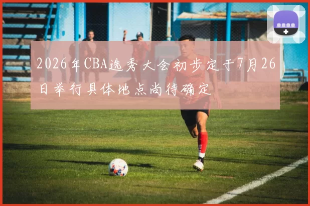2026年CBA选秀大会初步定于7月26日举行具体地点尚待确定