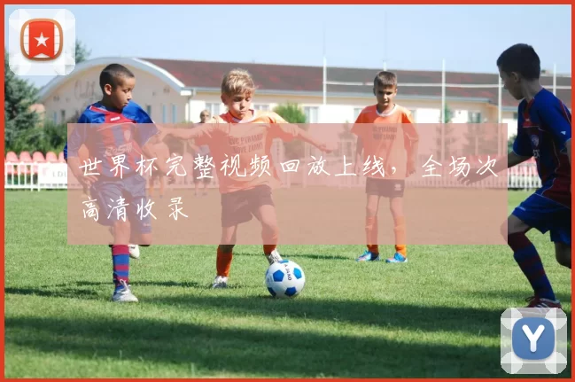 世界杯完整视频回放上线,全场次高清收录