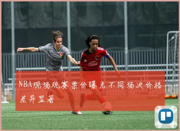 NBA现场观赛票价曝光不同场次价格差异显著