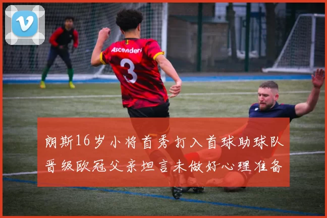 朗斯16岁小将首秀打入首球助球队晋级欧冠父亲坦言未做好心理准备