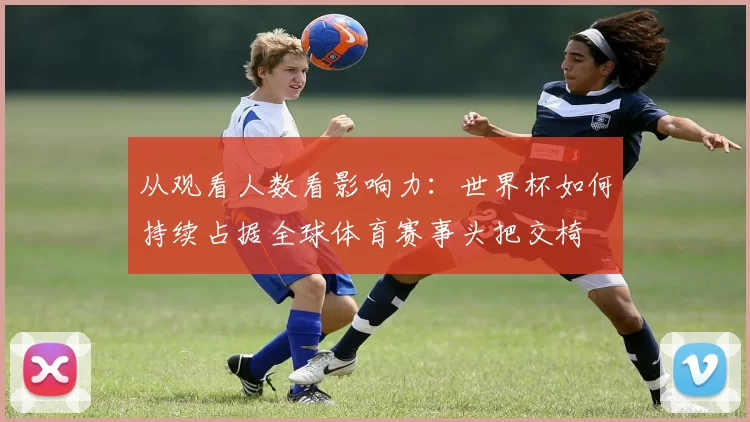 从观看人数看影响力：世界杯如何持续占据全球体育赛事头把交椅