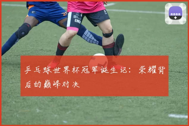 乒乓球世界杯冠军诞生记:荣耀背后的巅峰对决