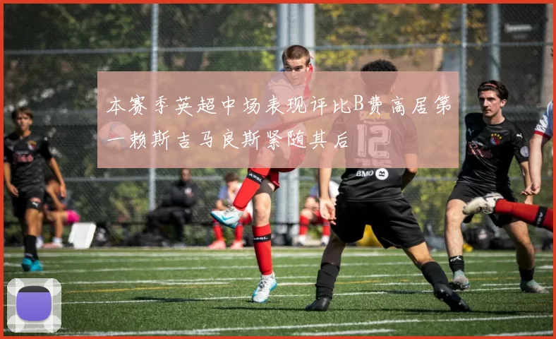 本赛季英超中场表现评比B费高居第一赖斯吉马良斯紧随其后