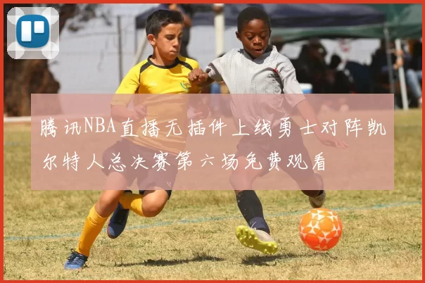 腾讯NBA直播无插件上线勇士对阵凯尔特人总决赛第六场免费观看