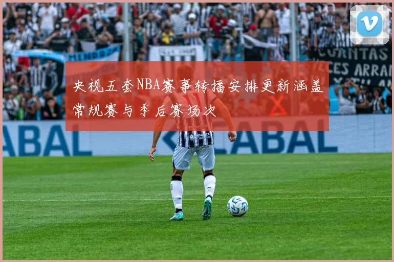 央视五套NBA赛事转播安排更新涵盖常规赛与季后赛场次