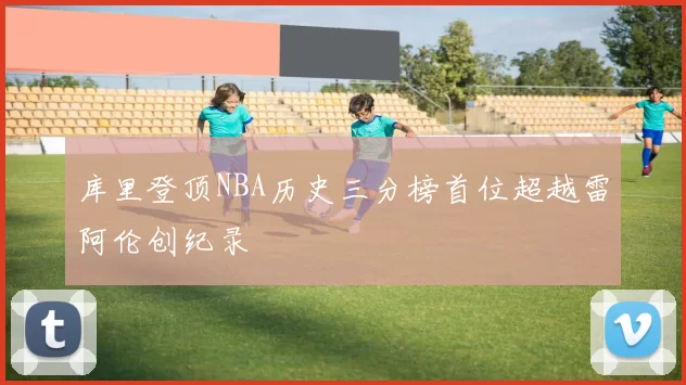 库里登顶NBA历史三分榜首位超越雷阿伦创纪录
