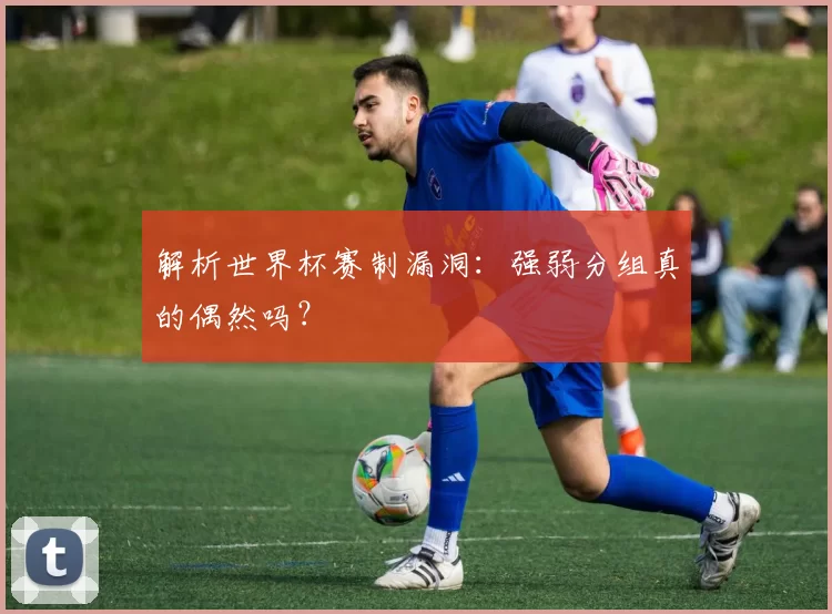 解析世界杯赛制漏洞:强弱分组真的偶然吗?