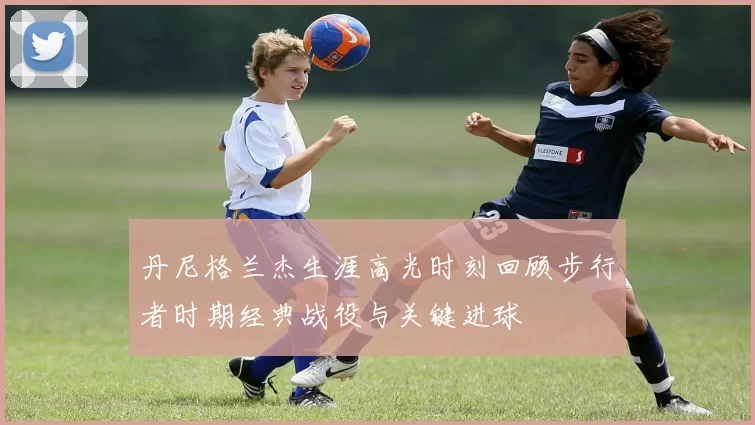 丹尼格兰杰生涯高光时刻回顾步行者时期经典战役与关键进球