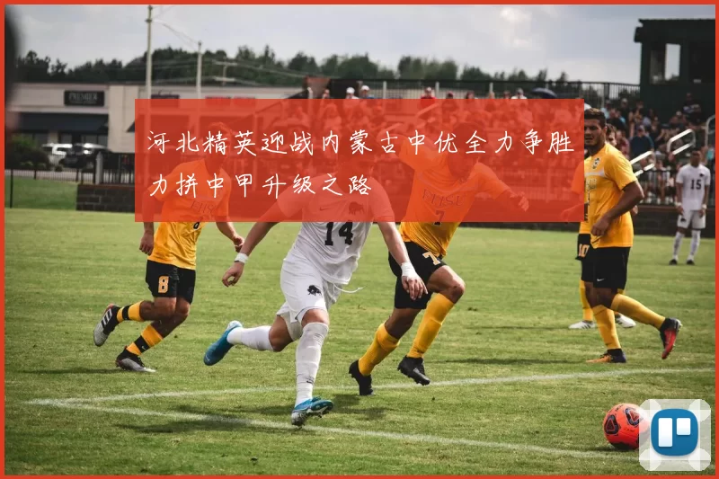 河北精英迎战内蒙古中优全力争胜力拼中甲升级之路