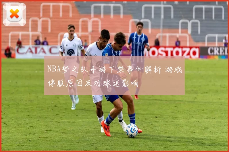 NBA梦之队手游下架事件解析 游戏停服原因及对球迷影响