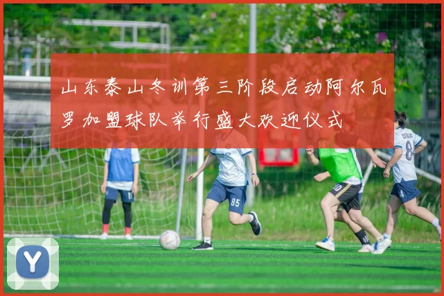 山东泰山冬训第三阶段启动阿尔瓦罗加盟球队举行盛大欢迎仪式