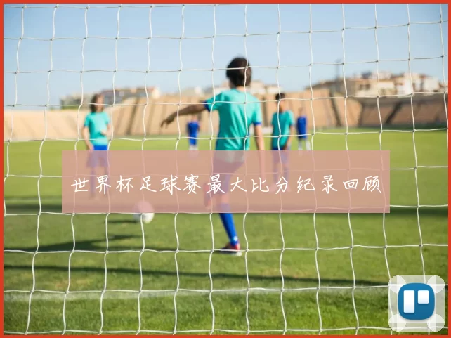 世界杯足球赛最大比分纪录回顾