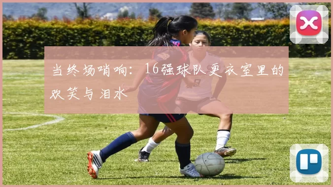 当终场哨响:16强球队更衣室里的欢笑与泪水