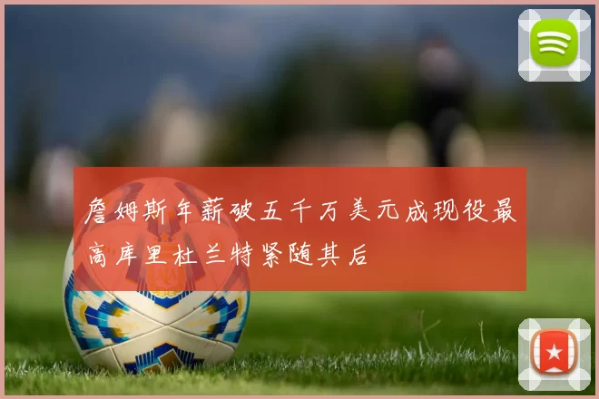 詹姆斯年薪破五千万美元成现役最高库里杜兰特紧随其后