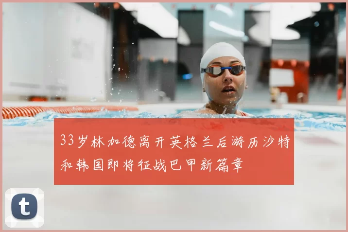 33岁林加德离开英格兰后游历沙特和韩国即将征战巴甲新篇章