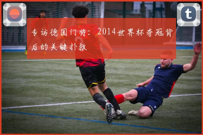 专访德国门将:2014世界杯夺冠背后的关键扑救
