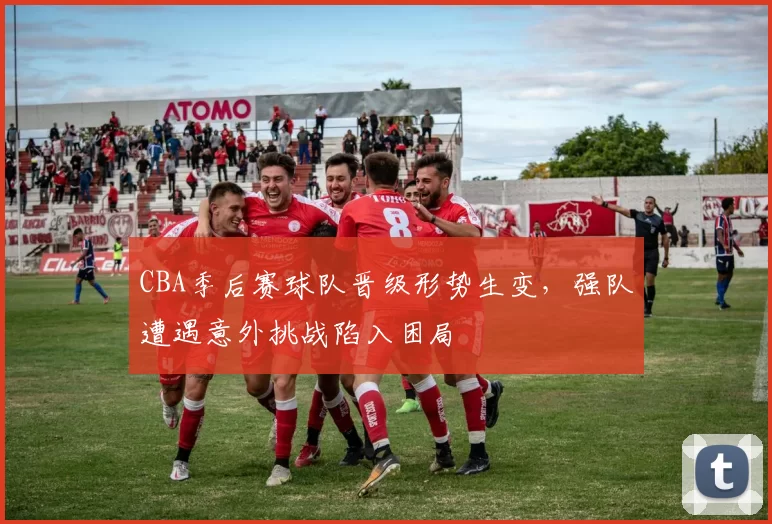 CBA季后赛球队晋级形势生变，强队遭遇意外挑战陷入困局