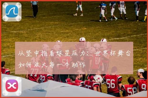 从竖中指看球星压力：世界杯舞台如何放大每一个动作
