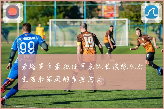 劳塔罗自豪担任国米队长谈球队对生活和家庭的重要意义