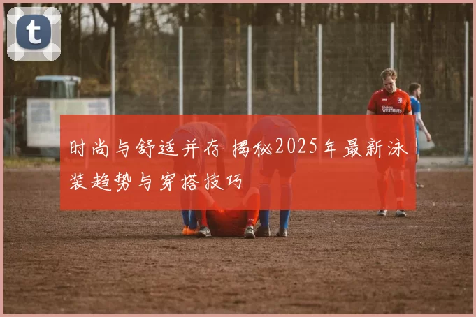 时尚与舒适并存 揭秘2025年最新泳装趋势与穿搭技巧