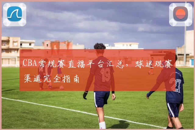CBA常规赛直播平台汇总,球迷观赛渠道完全指南